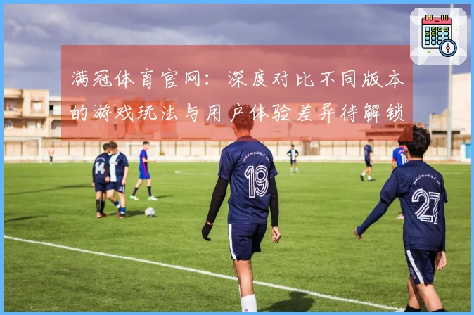 满冠体育官网：深度对比不同版本的游戏玩法与用户体验差异待解锁