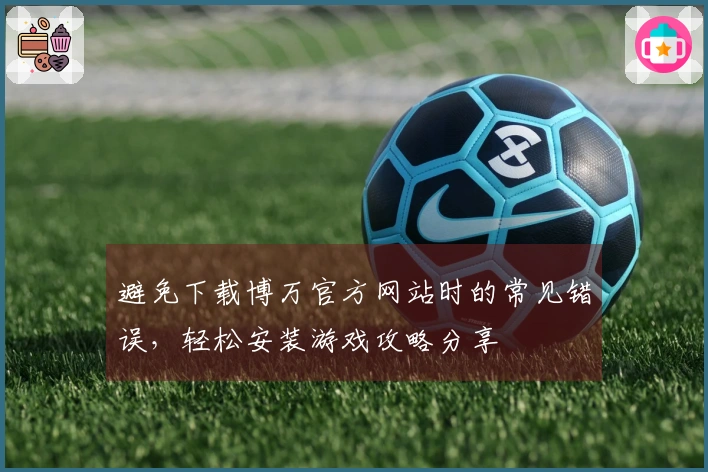 避免下载博万官方网站时的常见错误，轻松安装游戏攻略分享