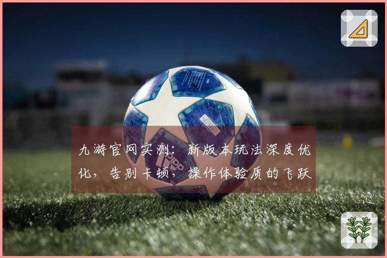 九游官网实测：新版本玩法深度优化，告别卡顿，操作体验质的飞跃