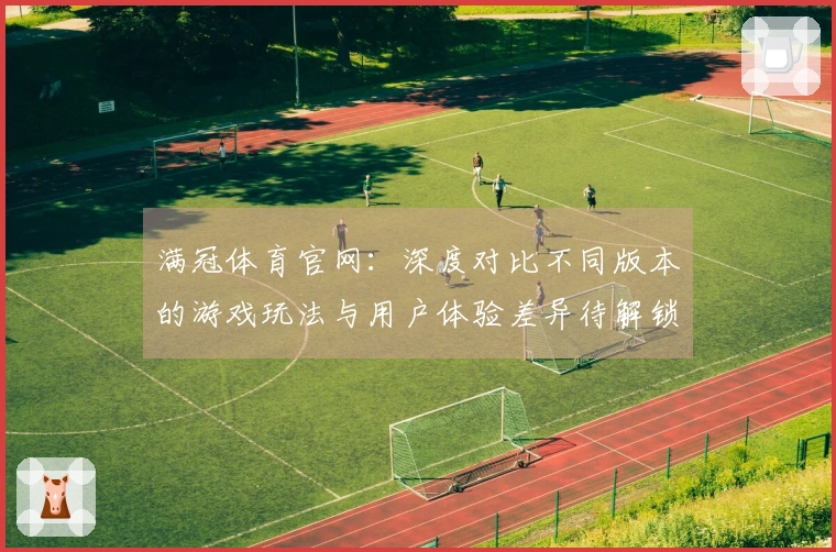 满冠体育官网：深度对比不同版本的游戏玩法与用户体验差异待解锁