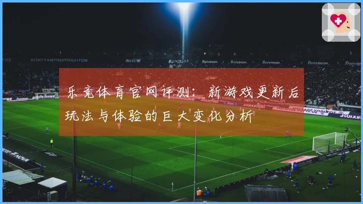 乐竞体育官网评测：新游戏更新后玩法与体验的巨大变化分析